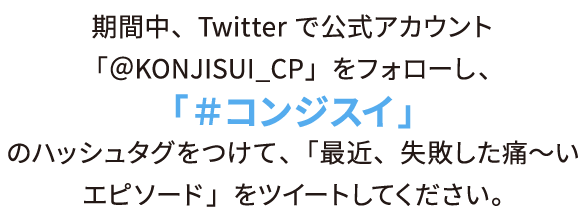 期間中、Twitterで公式アカウント「＠KONJISUI_CP」をフォローし、「＃コンジスイ」のハッシュタグをつけて、「最近、失敗した痛〜いエピソード」をツイートしてください。