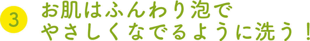 ③お肌はふんわり泡でやさしくなでるように洗う！