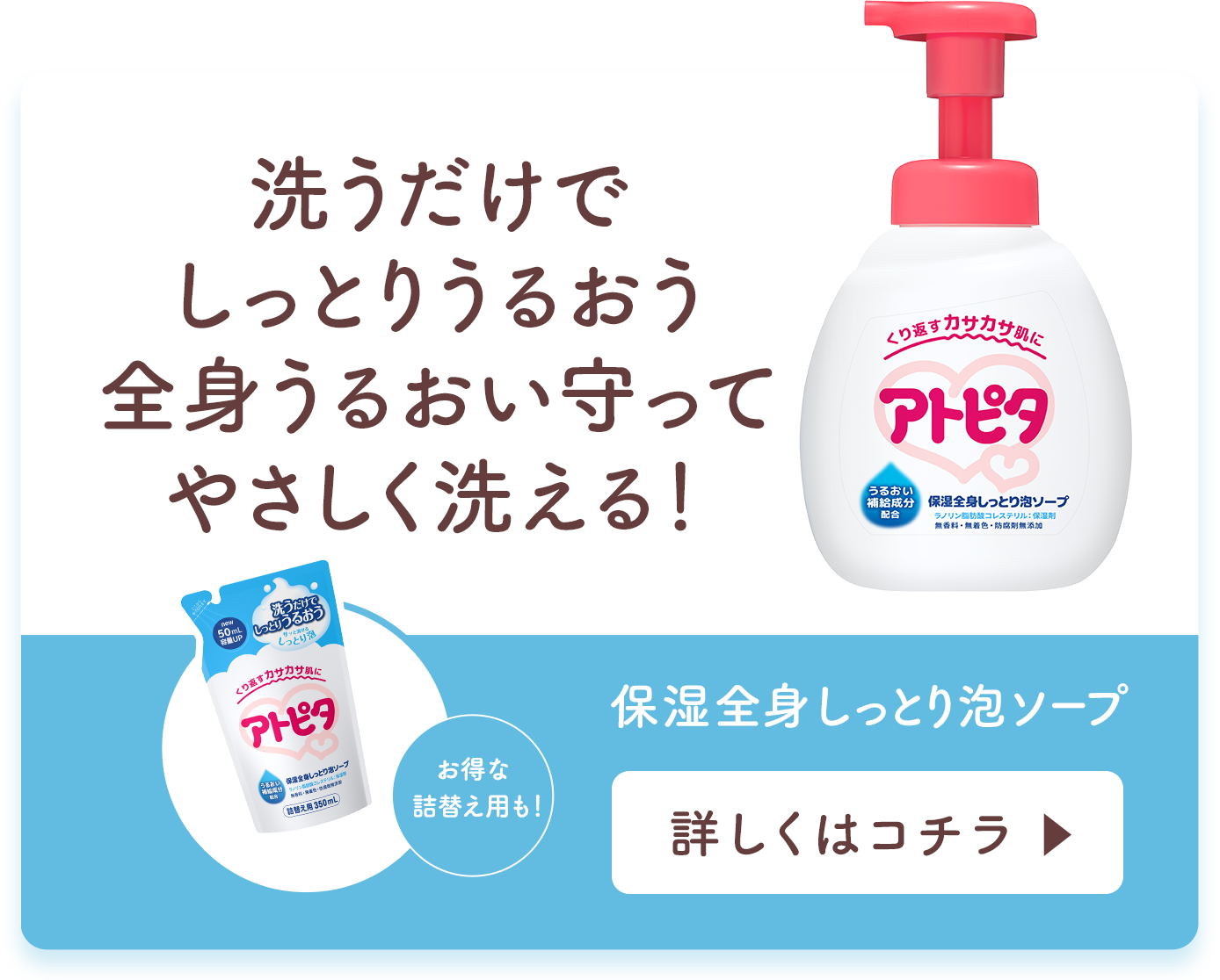 カサカサ肌が洗ってしっとり全身うるおい守ってやさしく洗える！ 保湿全身泡ソープ 詳しくはコチラ