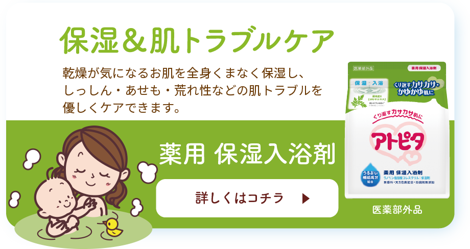 保湿＆肌トラブルケア 乾燥が気になるお肌を全身くまなく保湿し、しっしん・あせも・荒れ性などの肌トラブルを優しくケアできます。 薬用 保湿入浴剤 詳しくはコチラ