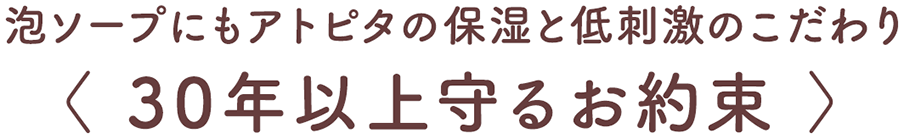 泡ソープにもアトピタの保湿と低刺激のこだわり 〈 30年以上守るお約束 〉