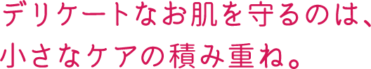 デリケートなお肌を守るのは、小さなケアの積み重ね。