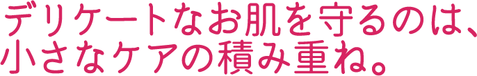 デリケートなお肌を守るのは、小さなケアの積み重ね。