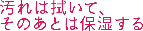 汚れは拭いて、そのあとは保湿する