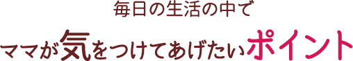 毎日の生活の中でママが気をつけてあげたいポイント