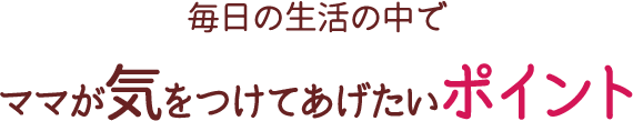 毎日の生活の中でママが気をつけてあげたいポイント