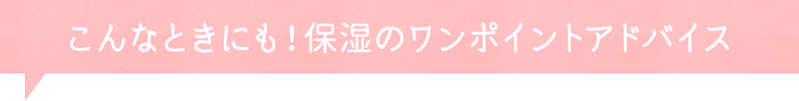 こんな時にも！保湿のワンポイントアドバイス