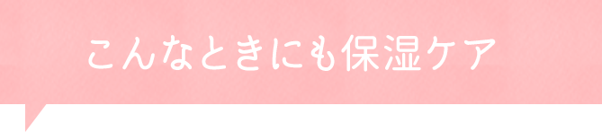 こんなときにも！保湿のワンポイントアドバイス