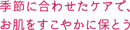 季節に合わせたケアで、お肌をすこやかに保とう