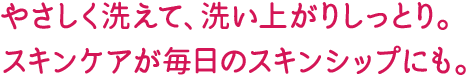 やさしく洗えて、洗い上がりしっとり。スキンケアが毎日のスキンシップにも。